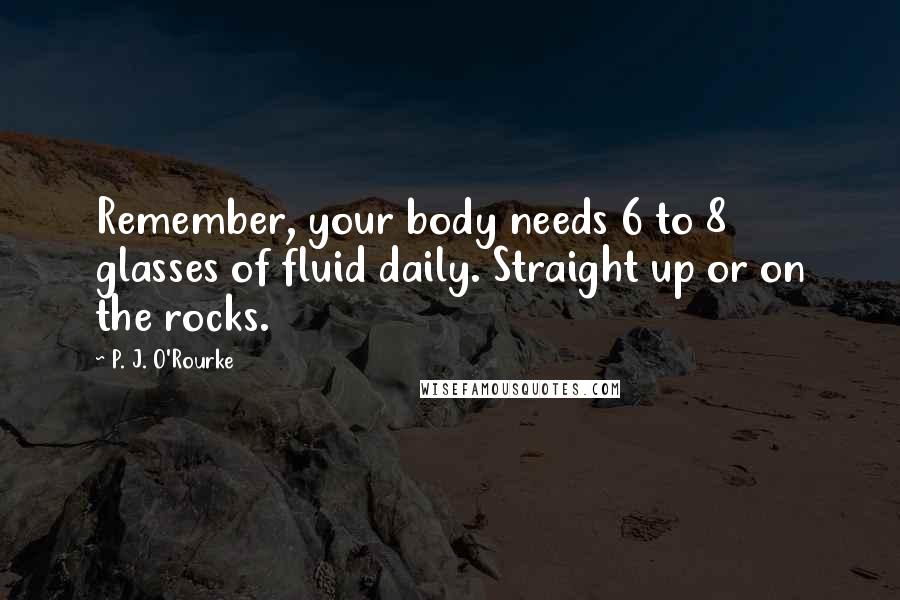 P. J. O'Rourke Quotes: Remember, your body needs 6 to 8 glasses of fluid daily. Straight up or on the rocks.