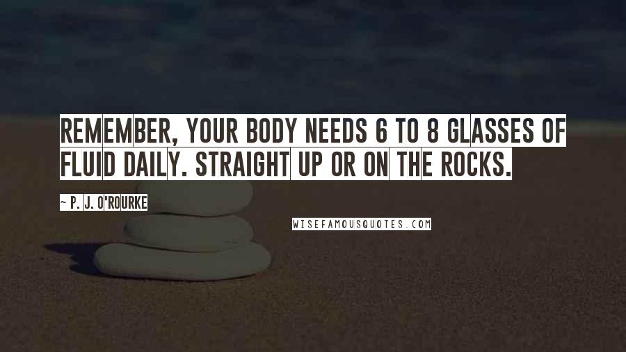 P. J. O'Rourke Quotes: Remember, your body needs 6 to 8 glasses of fluid daily. Straight up or on the rocks.