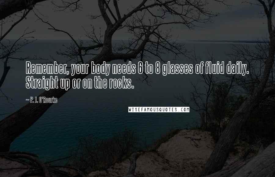 P. J. O'Rourke Quotes: Remember, your body needs 6 to 8 glasses of fluid daily. Straight up or on the rocks.