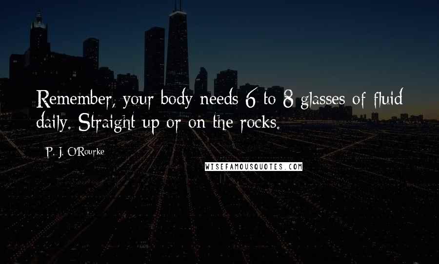 P. J. O'Rourke Quotes: Remember, your body needs 6 to 8 glasses of fluid daily. Straight up or on the rocks.