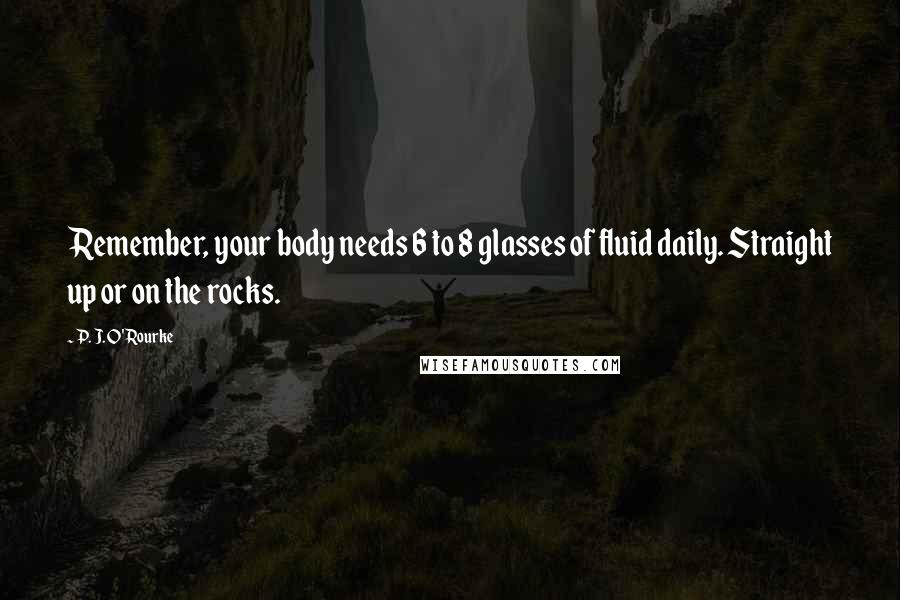 P. J. O'Rourke Quotes: Remember, your body needs 6 to 8 glasses of fluid daily. Straight up or on the rocks.