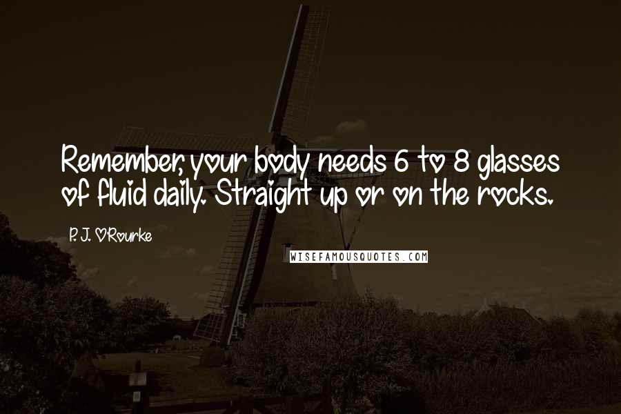 P. J. O'Rourke Quotes: Remember, your body needs 6 to 8 glasses of fluid daily. Straight up or on the rocks.