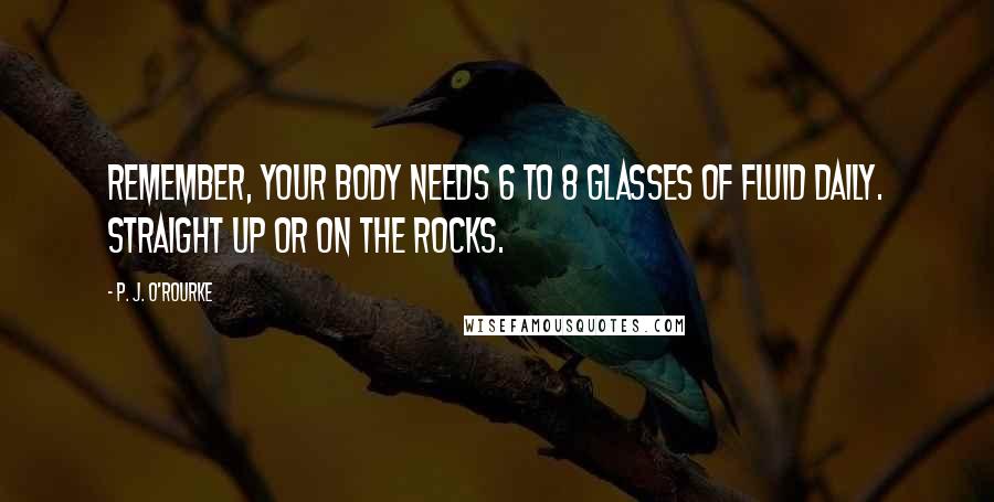 P. J. O'Rourke Quotes: Remember, your body needs 6 to 8 glasses of fluid daily. Straight up or on the rocks.