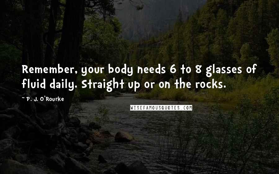 P. J. O'Rourke Quotes: Remember, your body needs 6 to 8 glasses of fluid daily. Straight up or on the rocks.