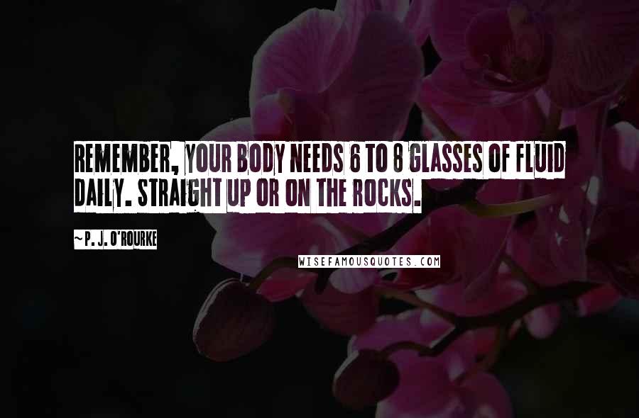 P. J. O'Rourke Quotes: Remember, your body needs 6 to 8 glasses of fluid daily. Straight up or on the rocks.