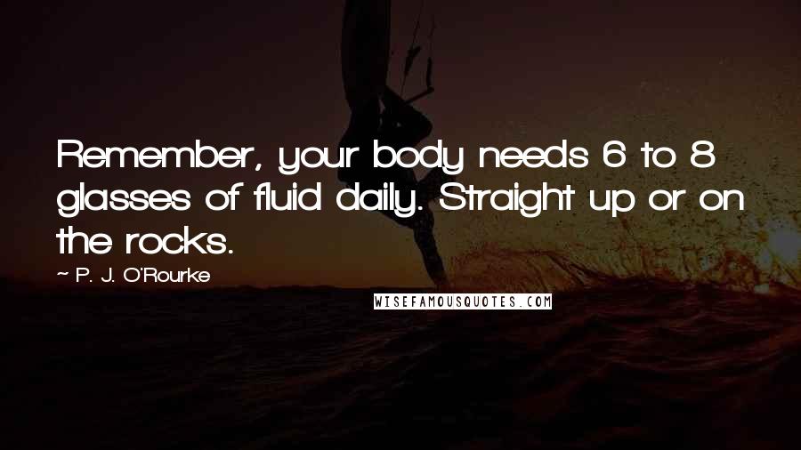 P. J. O'Rourke Quotes: Remember, your body needs 6 to 8 glasses of fluid daily. Straight up or on the rocks.