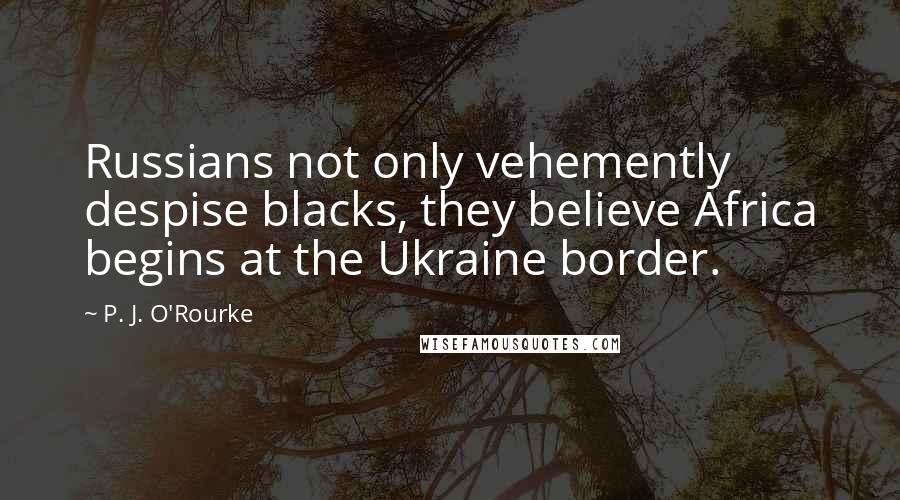 P. J. O'Rourke Quotes: Russians not only vehemently despise blacks, they believe Africa begins at the Ukraine border.