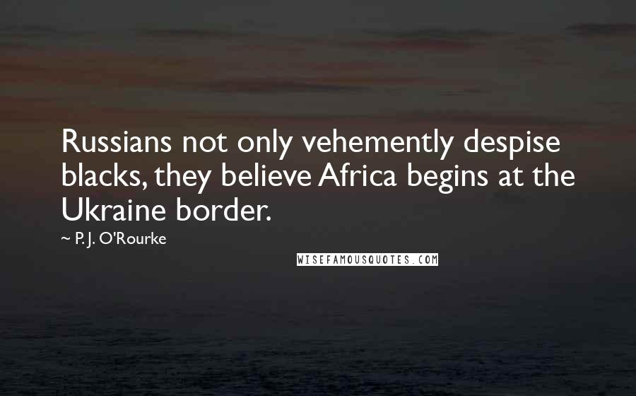 P. J. O'Rourke Quotes: Russians not only vehemently despise blacks, they believe Africa begins at the Ukraine border.