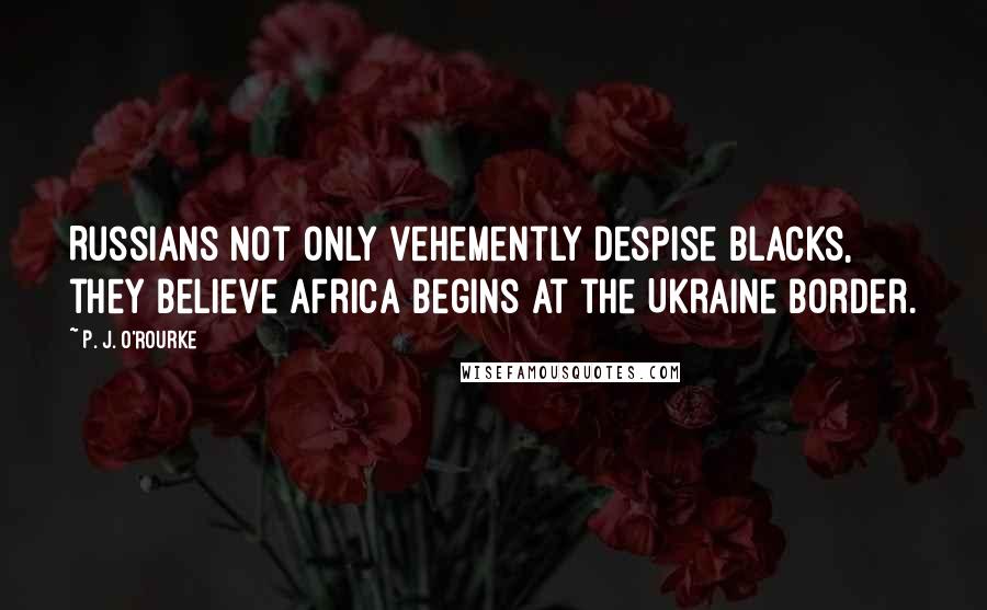 P. J. O'Rourke Quotes: Russians not only vehemently despise blacks, they believe Africa begins at the Ukraine border.