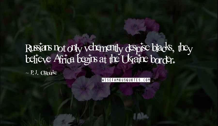 P. J. O'Rourke Quotes: Russians not only vehemently despise blacks, they believe Africa begins at the Ukraine border.