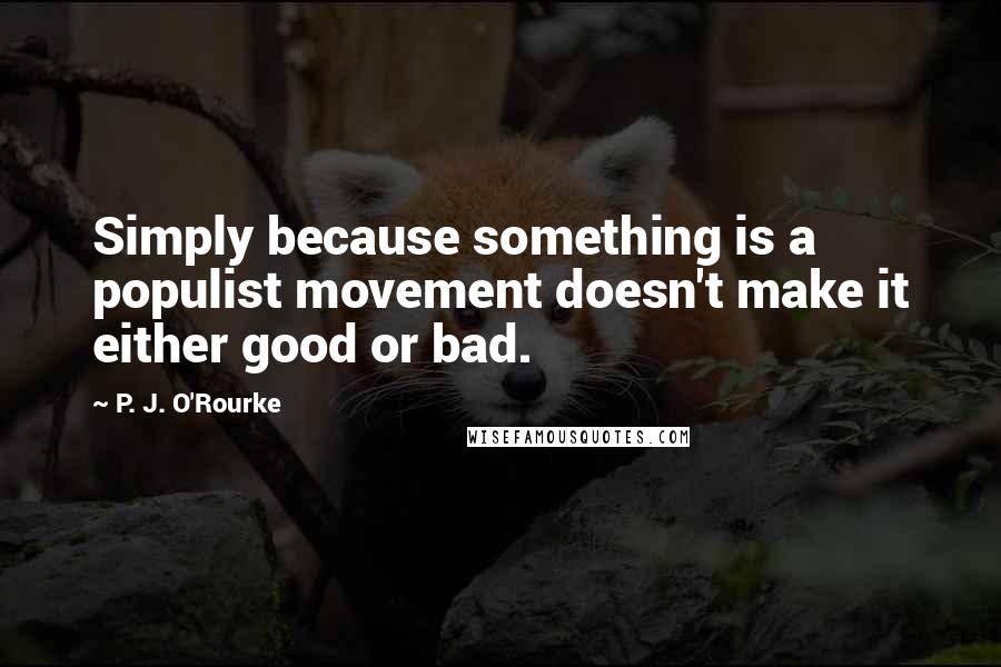 P. J. O'Rourke Quotes: Simply because something is a populist movement doesn't make it either good or bad.