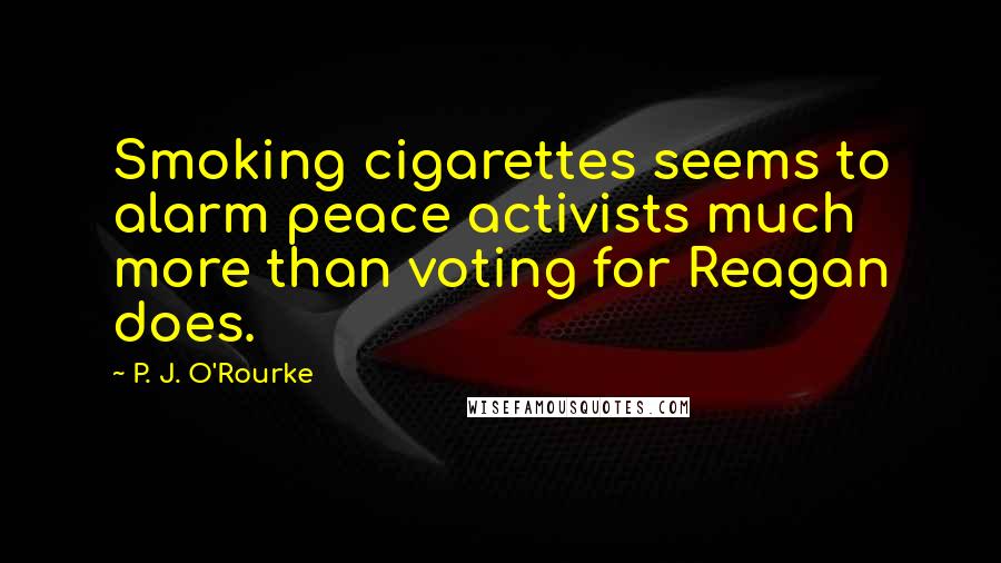 P. J. O'Rourke Quotes: Smoking cigarettes seems to alarm peace activists much more than voting for Reagan does.