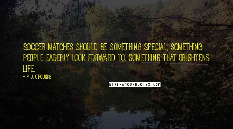 P. J. O'Rourke Quotes: Soccer matches should be something special, something people eagerly look forward to, something that brightens life.