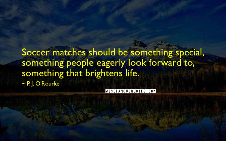 P. J. O'Rourke Quotes: Soccer matches should be something special, something people eagerly look forward to, something that brightens life.