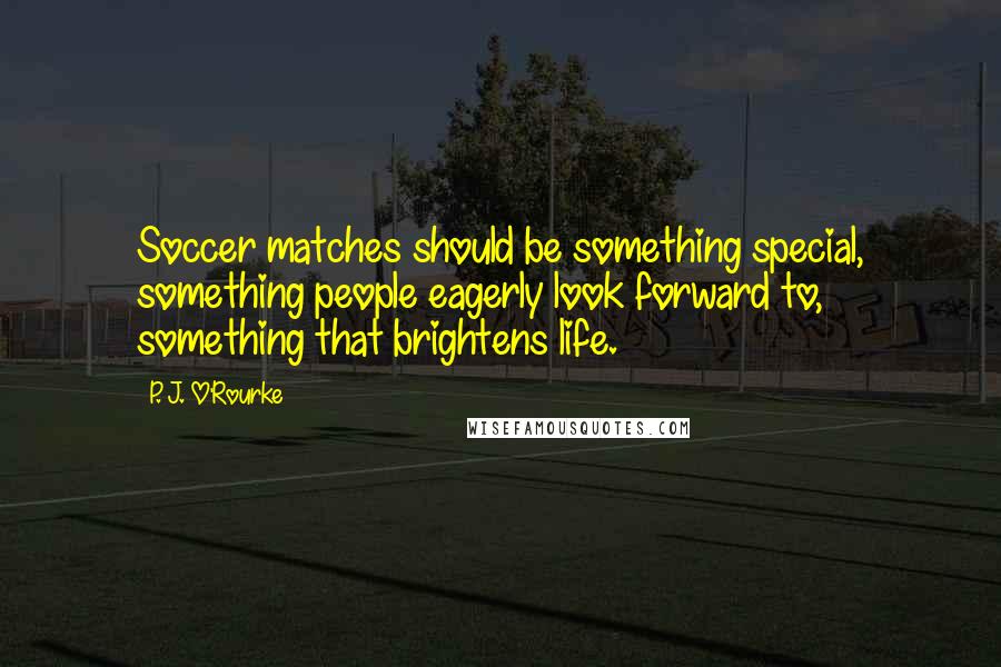 P. J. O'Rourke Quotes: Soccer matches should be something special, something people eagerly look forward to, something that brightens life.