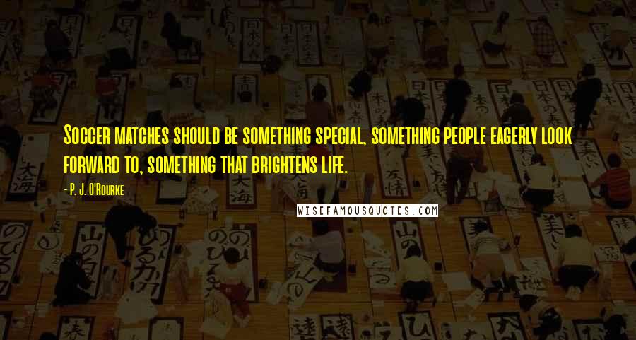 P. J. O'Rourke Quotes: Soccer matches should be something special, something people eagerly look forward to, something that brightens life.