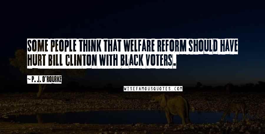 P. J. O'Rourke Quotes: Some people think that welfare reform should have hurt Bill Clinton with black voters.