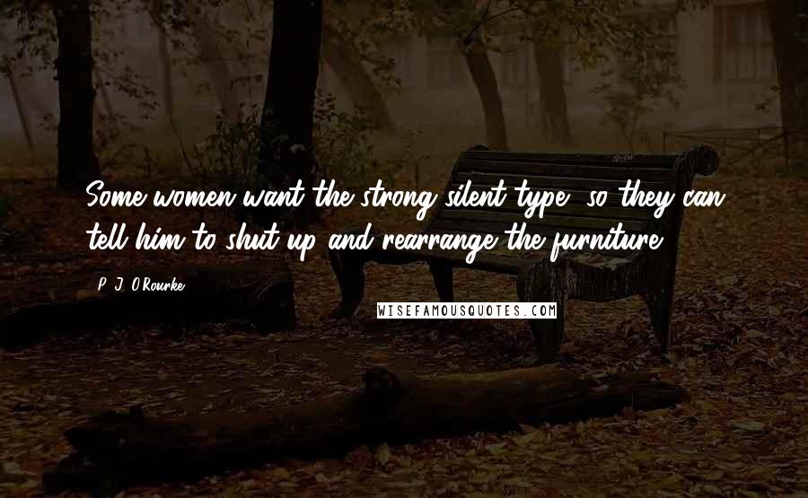 P. J. O'Rourke Quotes: Some women want the strong silent type, so they can tell him to shut up and rearrange the furniture.