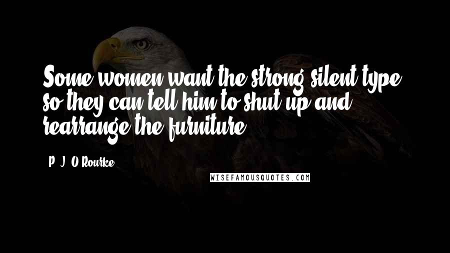 P. J. O'Rourke Quotes: Some women want the strong silent type, so they can tell him to shut up and rearrange the furniture.