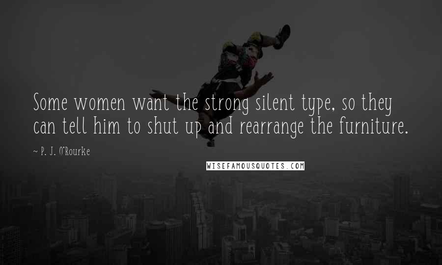 P. J. O'Rourke Quotes: Some women want the strong silent type, so they can tell him to shut up and rearrange the furniture.