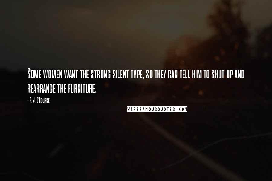 P. J. O'Rourke Quotes: Some women want the strong silent type, so they can tell him to shut up and rearrange the furniture.