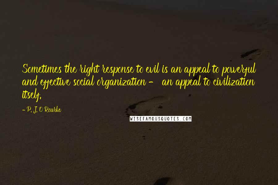 P. J. O'Rourke Quotes: Sometimes the right response to evil is an appeal to powerful and effective social organization - an appeal to civilization itself.