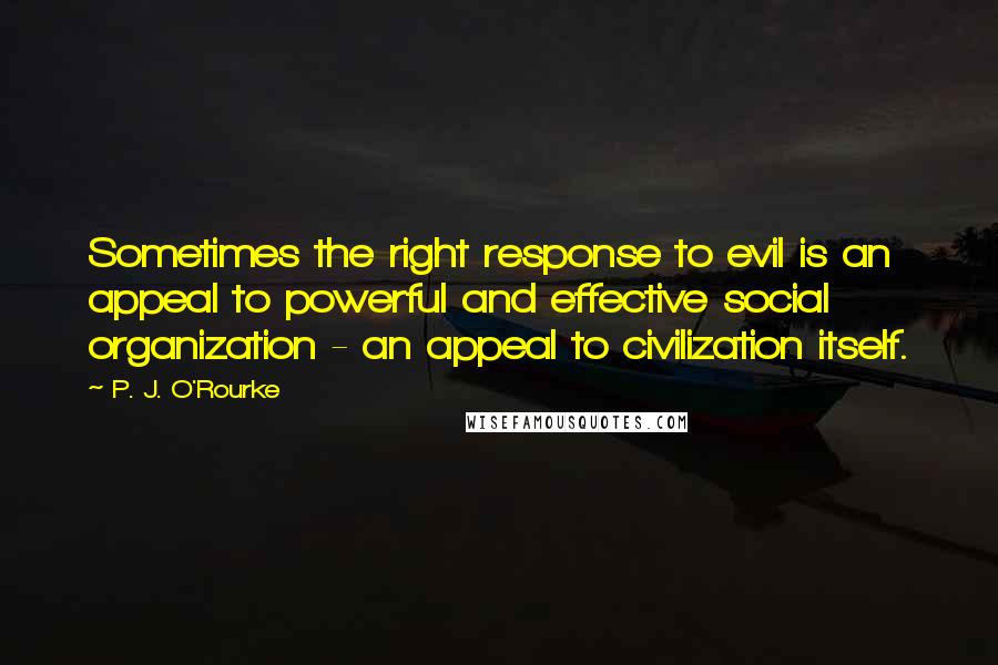 P. J. O'Rourke Quotes: Sometimes the right response to evil is an appeal to powerful and effective social organization - an appeal to civilization itself.