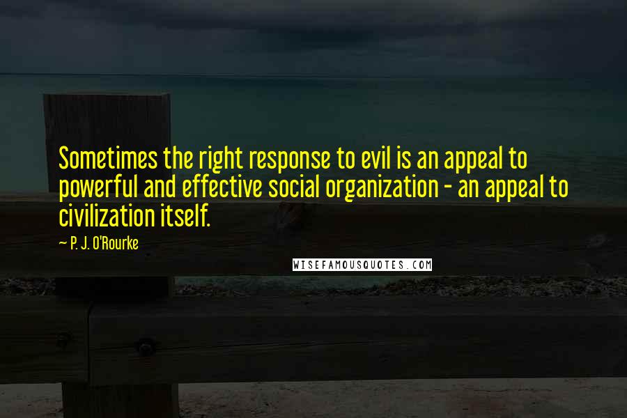 P. J. O'Rourke Quotes: Sometimes the right response to evil is an appeal to powerful and effective social organization - an appeal to civilization itself.