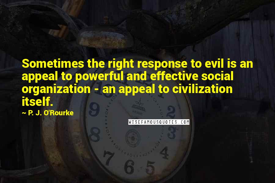 P. J. O'Rourke Quotes: Sometimes the right response to evil is an appeal to powerful and effective social organization - an appeal to civilization itself.