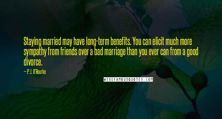 P. J. O'Rourke Quotes: Staying married may have long-term benefits. You can elicit much more sympathy from friends over a bad marriage than you ever can from a good divorce.