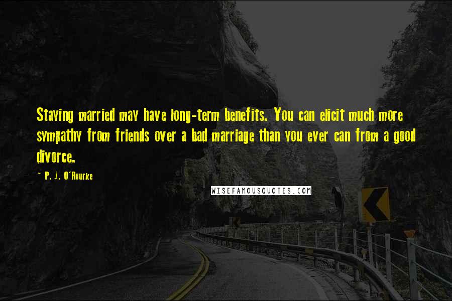 P. J. O'Rourke Quotes: Staying married may have long-term benefits. You can elicit much more sympathy from friends over a bad marriage than you ever can from a good divorce.