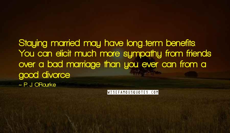 P. J. O'Rourke Quotes: Staying married may have long-term benefits. You can elicit much more sympathy from friends over a bad marriage than you ever can from a good divorce.