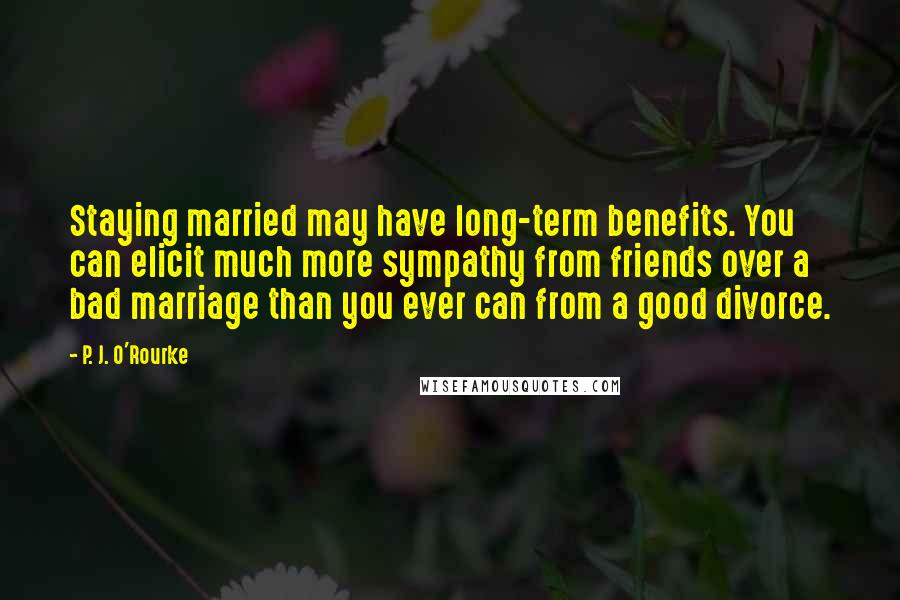 P. J. O'Rourke Quotes: Staying married may have long-term benefits. You can elicit much more sympathy from friends over a bad marriage than you ever can from a good divorce.