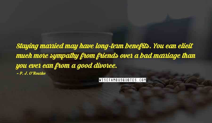 P. J. O'Rourke Quotes: Staying married may have long-term benefits. You can elicit much more sympathy from friends over a bad marriage than you ever can from a good divorce.