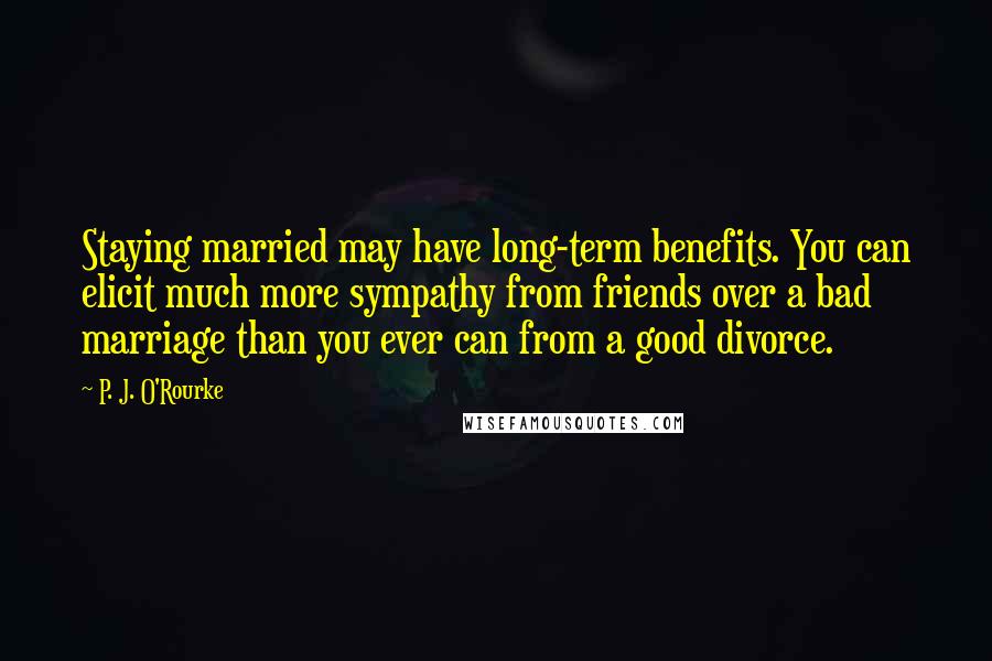 P. J. O'Rourke Quotes: Staying married may have long-term benefits. You can elicit much more sympathy from friends over a bad marriage than you ever can from a good divorce.