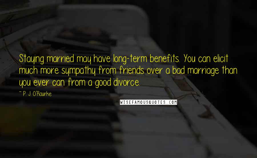 P. J. O'Rourke Quotes: Staying married may have long-term benefits. You can elicit much more sympathy from friends over a bad marriage than you ever can from a good divorce.