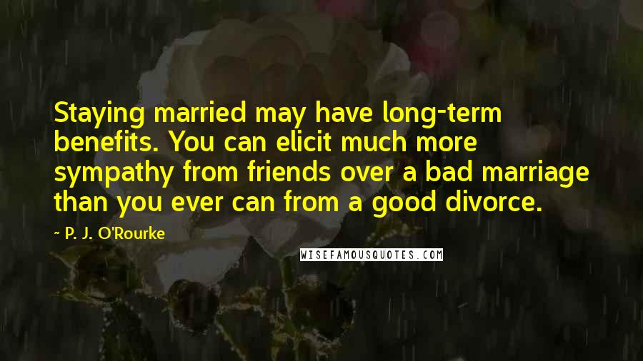 P. J. O'Rourke Quotes: Staying married may have long-term benefits. You can elicit much more sympathy from friends over a bad marriage than you ever can from a good divorce.