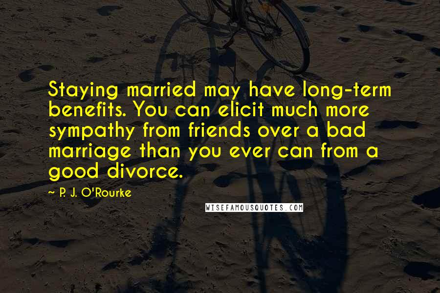 P. J. O'Rourke Quotes: Staying married may have long-term benefits. You can elicit much more sympathy from friends over a bad marriage than you ever can from a good divorce.