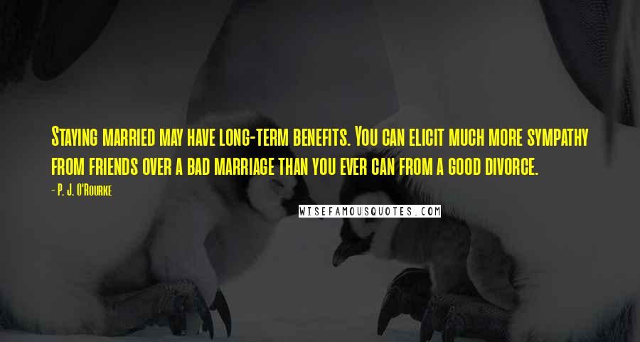 P. J. O'Rourke Quotes: Staying married may have long-term benefits. You can elicit much more sympathy from friends over a bad marriage than you ever can from a good divorce.
