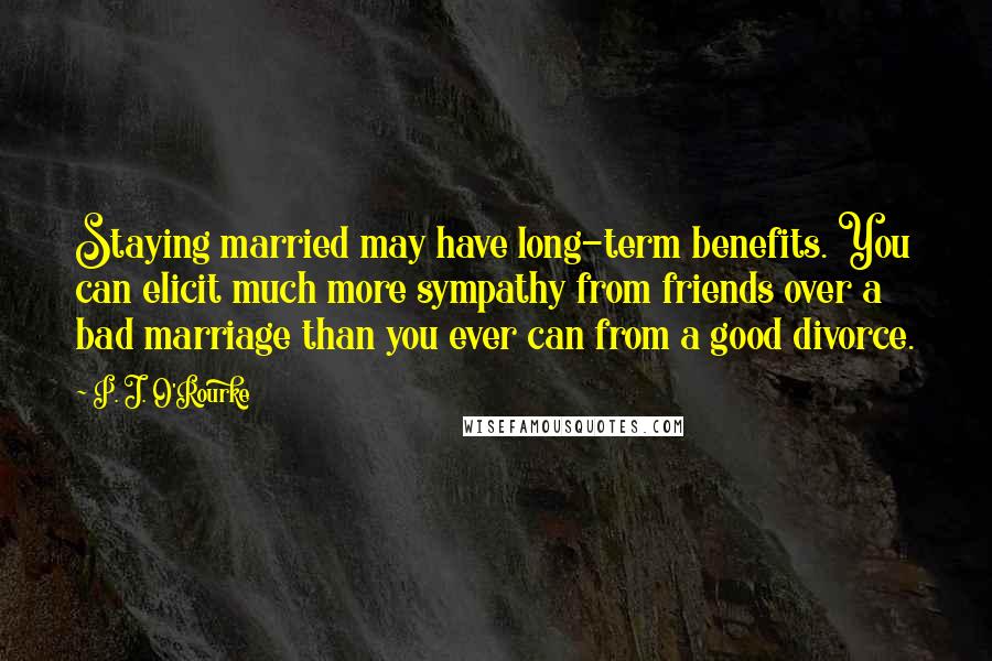 P. J. O'Rourke Quotes: Staying married may have long-term benefits. You can elicit much more sympathy from friends over a bad marriage than you ever can from a good divorce.