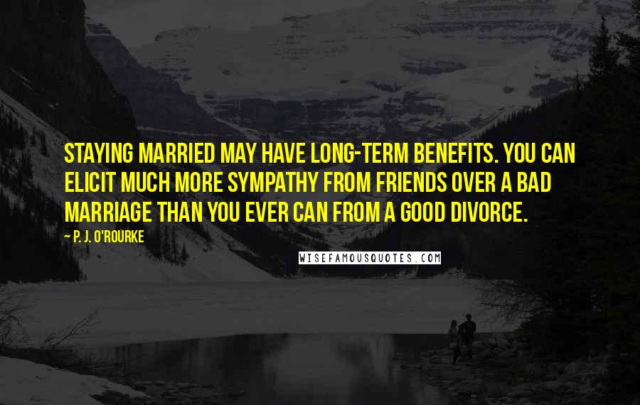 P. J. O'Rourke Quotes: Staying married may have long-term benefits. You can elicit much more sympathy from friends over a bad marriage than you ever can from a good divorce.