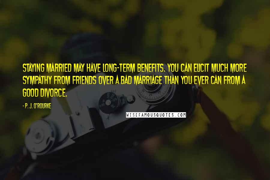 P. J. O'Rourke Quotes: Staying married may have long-term benefits. You can elicit much more sympathy from friends over a bad marriage than you ever can from a good divorce.