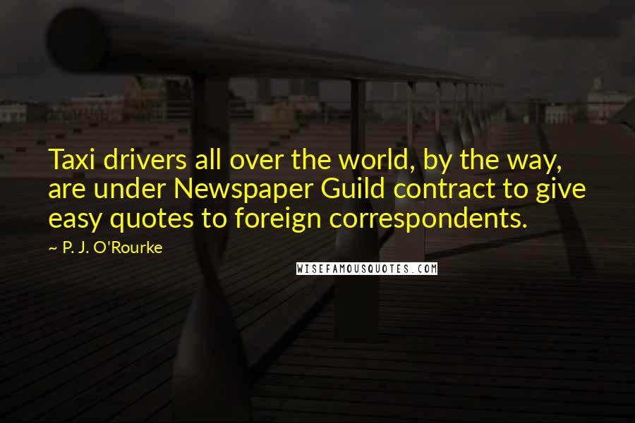 P. J. O'Rourke Quotes: Taxi drivers all over the world, by the way, are under Newspaper Guild contract to give easy quotes to foreign correspondents.