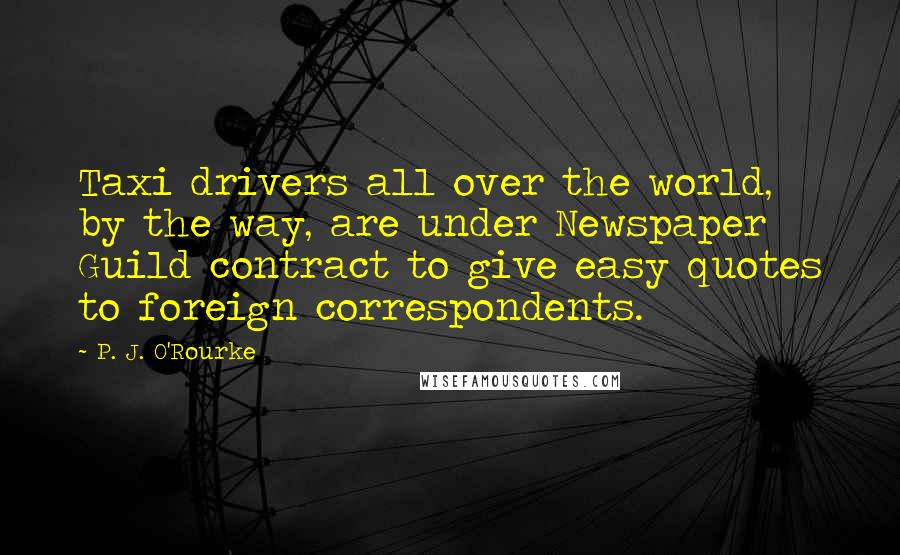 P. J. O'Rourke Quotes: Taxi drivers all over the world, by the way, are under Newspaper Guild contract to give easy quotes to foreign correspondents.