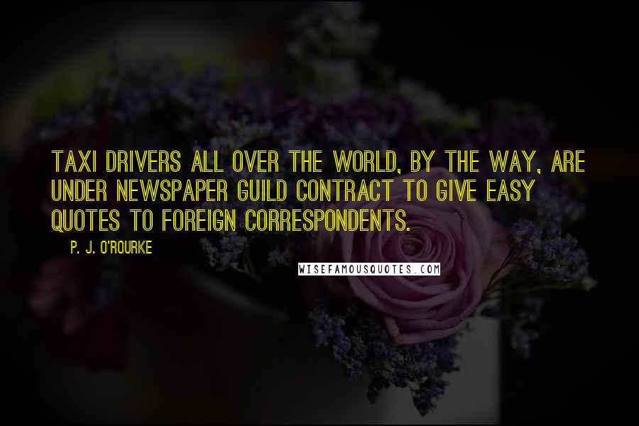 P. J. O'Rourke Quotes: Taxi drivers all over the world, by the way, are under Newspaper Guild contract to give easy quotes to foreign correspondents.