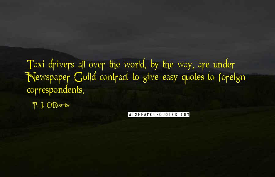 P. J. O'Rourke Quotes: Taxi drivers all over the world, by the way, are under Newspaper Guild contract to give easy quotes to foreign correspondents.