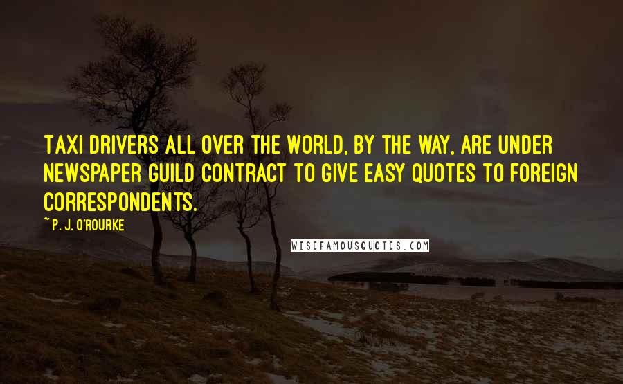 P. J. O'Rourke Quotes: Taxi drivers all over the world, by the way, are under Newspaper Guild contract to give easy quotes to foreign correspondents.