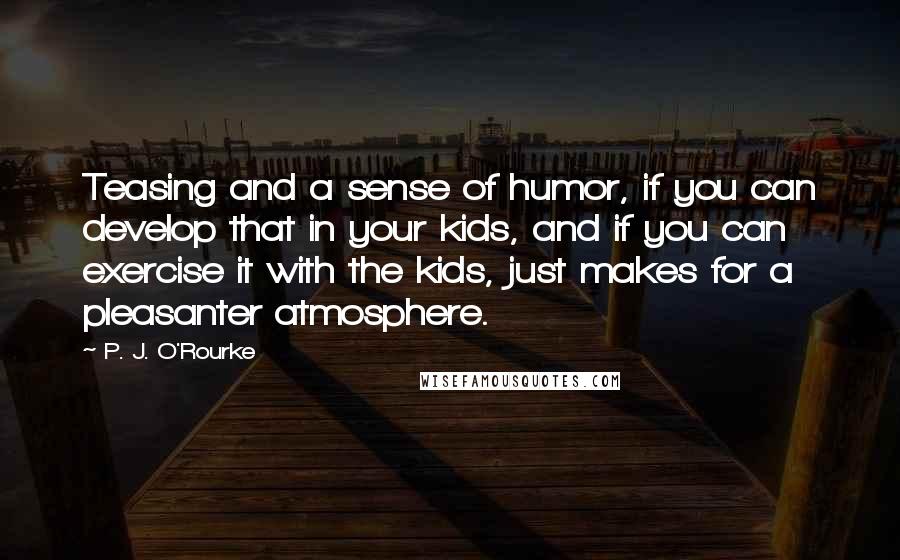 P. J. O'Rourke Quotes: Teasing and a sense of humor, if you can develop that in your kids, and if you can exercise it with the kids, just makes for a pleasanter atmosphere.