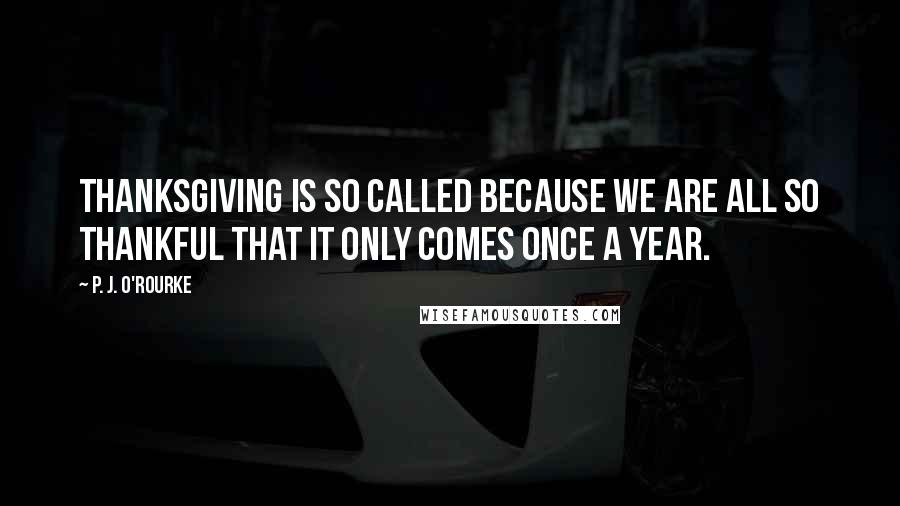 P. J. O'Rourke Quotes: Thanksgiving is so called because we are all so thankful that it only comes once a year.