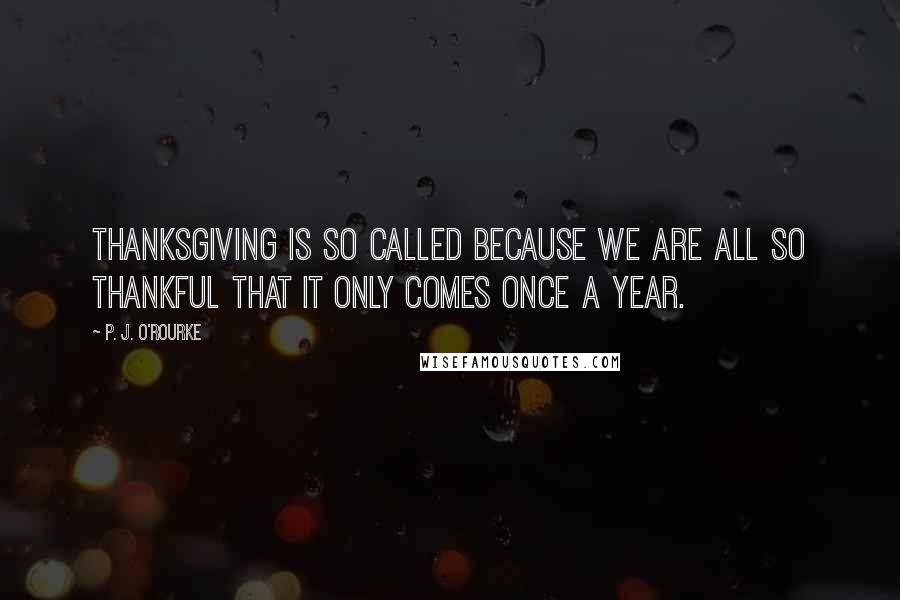 P. J. O'Rourke Quotes: Thanksgiving is so called because we are all so thankful that it only comes once a year.